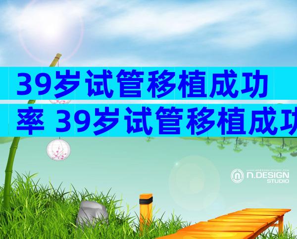 39岁试管移植成功率 39岁试管移植成功率有多少